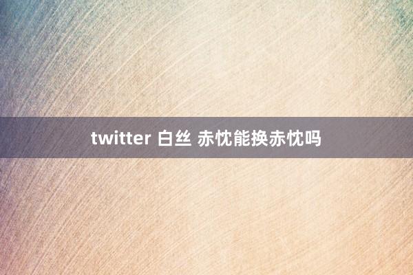 twitter 白丝 赤忱能换赤忱吗
