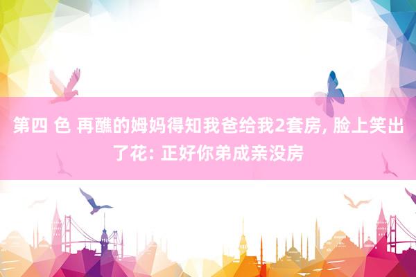 第四 色 再醮的姆妈得知我爸给我2套房, 脸上笑出了花: 正好你弟成亲没房