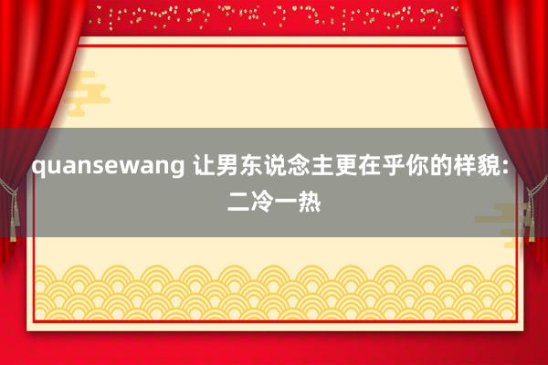 quansewang 让男东说念主更在乎你的样貌: 二冷一热