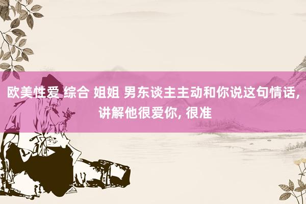 欧美性爱 综合 姐姐 男东谈主主动和你说这句情话, 讲解他很爱你, 很准