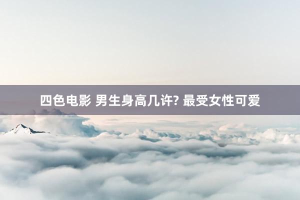 四色电影 男生身高几许? 最受女性可爱