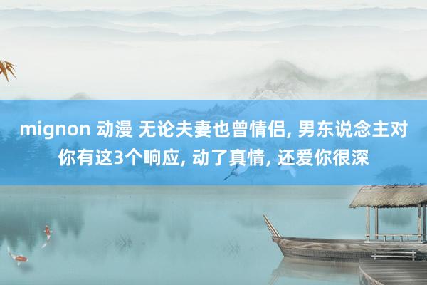 mignon 动漫 无论夫妻也曾情侣, 男东说念主对你有这3个响应, 动了真情, 还爱你很深