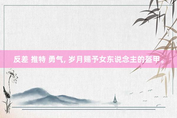 反差 推特 勇气, 岁月赐予女东说念主的盔甲。