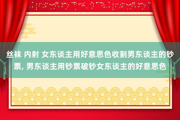 丝袜 内射 女东谈主用好意思色收割男东谈主的钞票, 男东谈主用钞票破钞女东谈主的好意思色