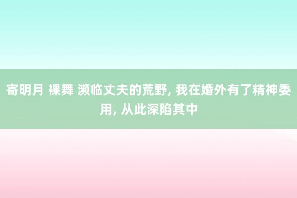 寄明月 裸舞 濒临丈夫的荒野, 我在婚外有了精神委用, 从此深陷其中