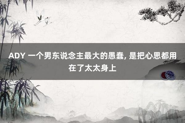 ADY 一个男东说念主最大的愚蠢, 是把心思都用在了太太身上