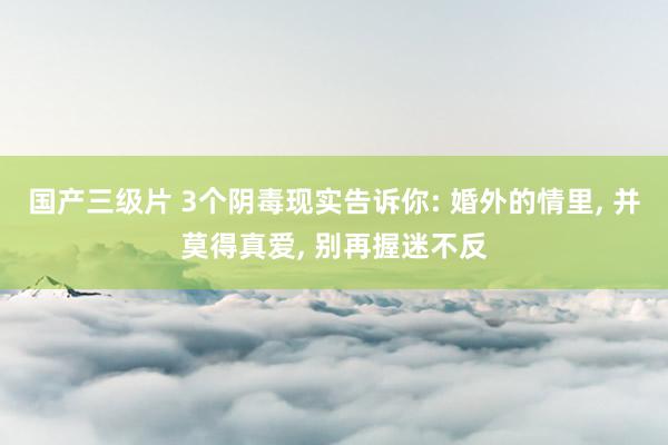 国产三级片 3个阴毒现实告诉你: 婚外的情里, 并莫得真爱, 别再握迷不反