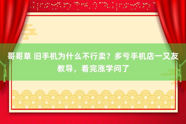 哥哥草 旧手机为什么不行卖？多亏手机店一又友教导，看完涨学问了