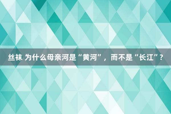 丝袜 为什么母亲河是“黄河”，而不是“长江”?
