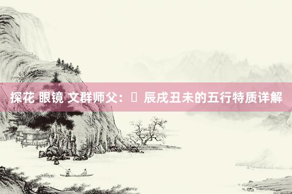 探花 眼镜 文群师父：​辰戌丑未的五行特质详解