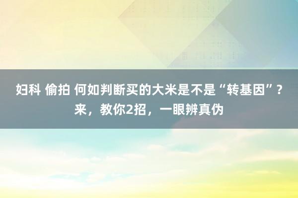 妇科 偷拍 何如判断买的大米是不是“转基因”？来，教你2招，一眼辨真伪