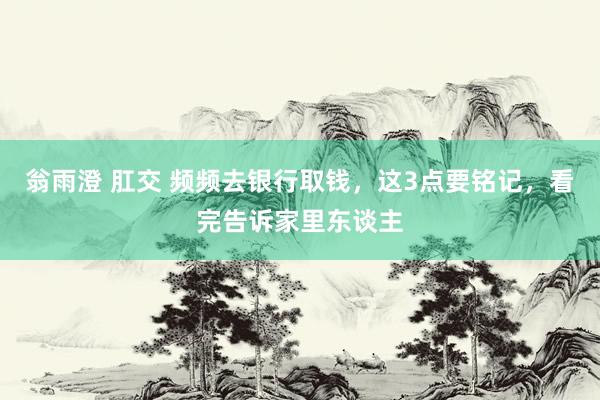 翁雨澄 肛交 频频去银行取钱，这3点要铭记，看完告诉家里东谈主