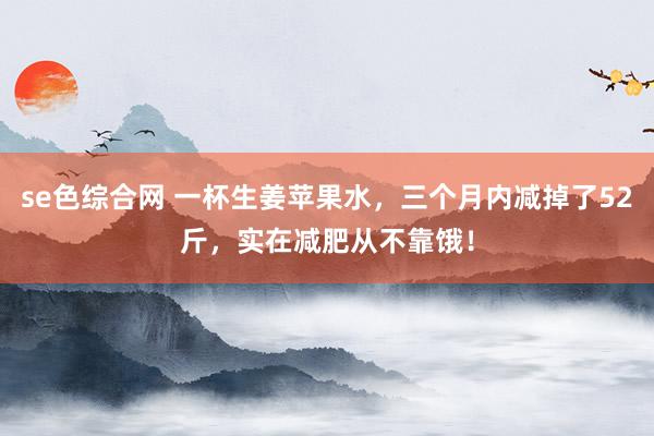se色综合网 一杯生姜苹果水，三个月内减掉了52斤，实在减肥从不靠饿！