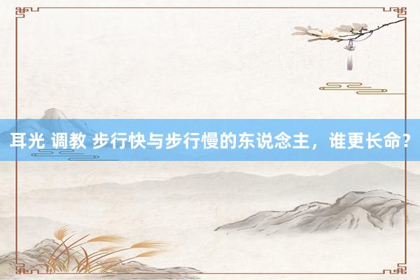 耳光 调教 步行快与步行慢的东说念主，谁更长命？