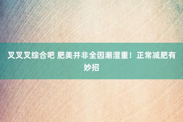 叉叉叉综合吧 肥美并非全因潮湿重！正常减肥有妙招