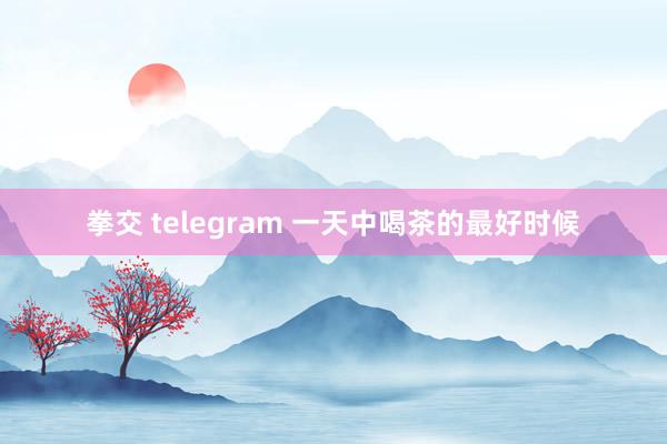 拳交 telegram 一天中喝茶的最好时候