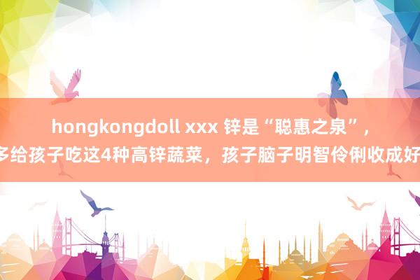 hongkongdoll xxx 锌是“聪惠之泉”，多给孩子吃这4种高锌蔬菜，孩子脑子明智伶俐收成好！