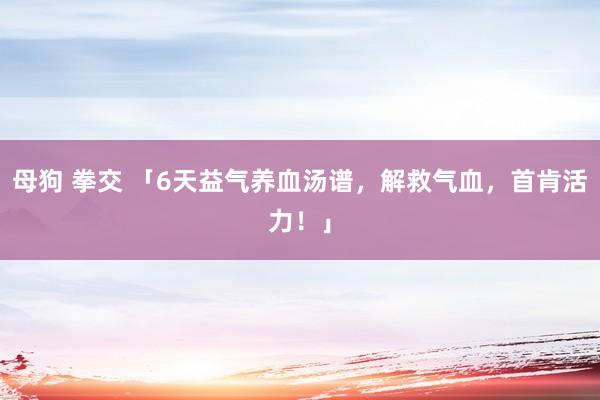 母狗 拳交 「6天益气养血汤谱，解救气血，首肯活力！」