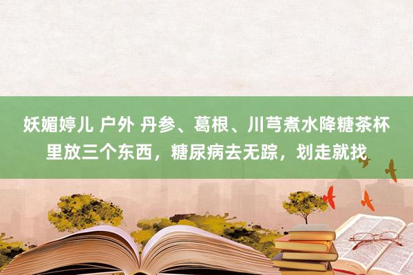 妖媚婷儿 户外 丹参、葛根、川芎煮水降糖茶杯里放三个东西,糖尿病去无踪,划走就找