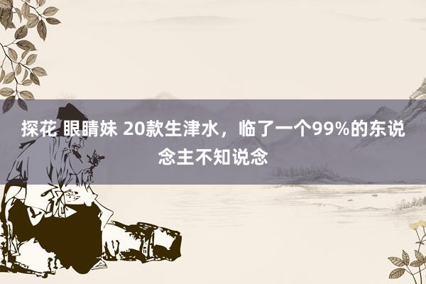 探花 眼睛妹 20款生津水，临了一个99%的东说念主不知说念
