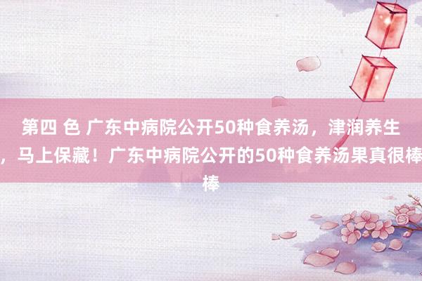 第四 色 广东中病院公开50种食养汤,津润养生,马上保藏!广东中病院公开的50种食养汤果真很棒