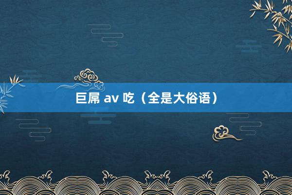 巨屌 av 吃（全是大俗语）