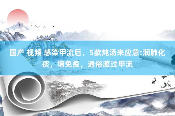 国产 视频 感染甲流后，5款炖汤来应急:润肺化痰，增免疫，通俗渡过甲流