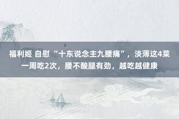 福利姬 自慰 “十东说念主九腰痛”，淡薄这4菜一周吃2次，腰不酸腿有劲，越吃越健康