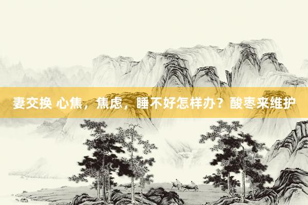 妻交换 心焦，焦虑，睡不好怎样办？酸枣来维护