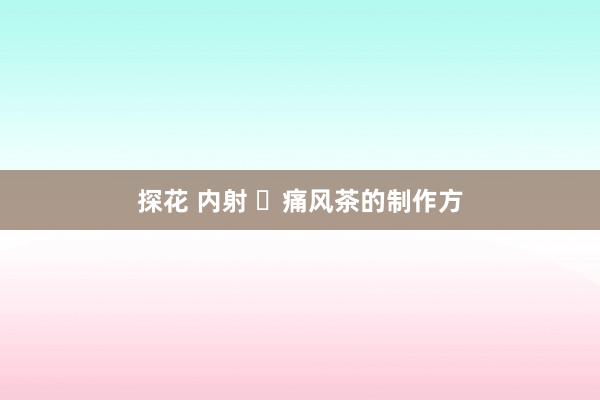 探花 内射 ​痛风茶的制作方
