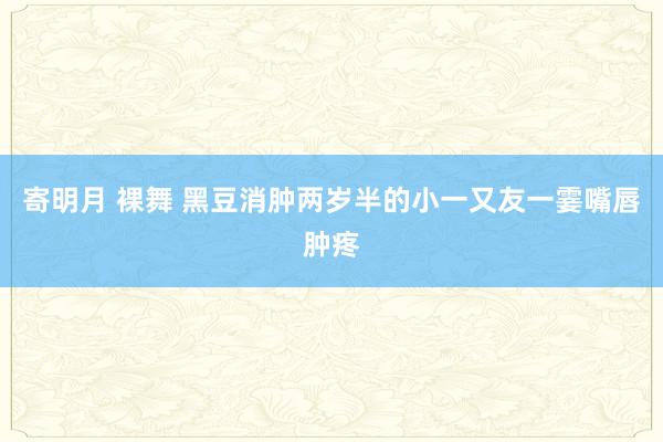 寄明月 裸舞 黑豆消肿两岁半的小一又友一霎嘴唇肿疼