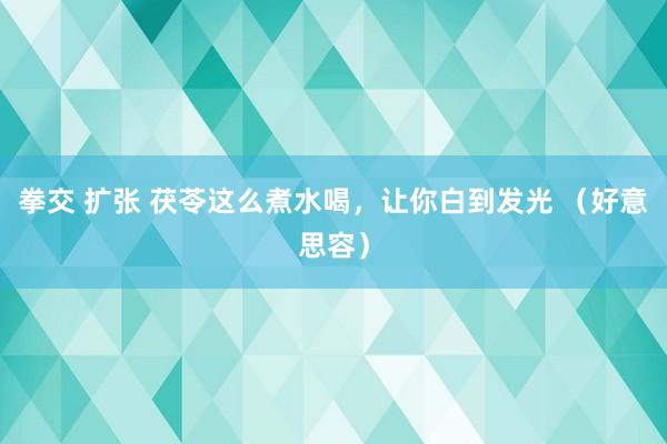 拳交 扩张 茯苓这么煮水喝，让你白到发光 （好意思容）