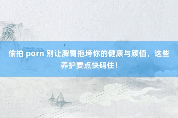 偷拍 porn 别让脾胃拖垮你的健康与颜值，这些养护要点快码住！