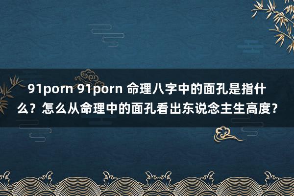91porn 91porn 命理八字中的面孔是指什么？怎么从命理中的面孔看出东说念主生高度？