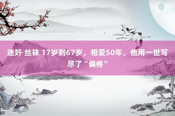 迷奸 丝袜 17岁到67岁，相爱50年，他用一世写尽了“偏疼”