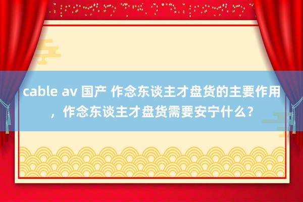cable av 国产 作念东谈主才盘货的主要作用，作念东谈主才盘货需要安宁什么？