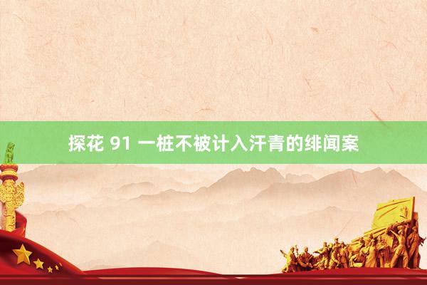 探花 91 一桩不被计入汗青的绯闻案