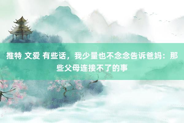 推特 文爱 有些话，我少量也不念念告诉爸妈：那些父母连接不了的事