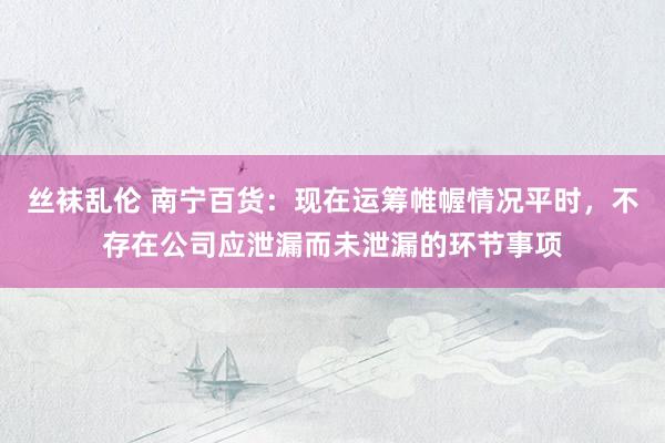 丝袜乱伦 南宁百货：现在运筹帷幄情况平时，不存在公司应泄漏而未泄漏的环节事项