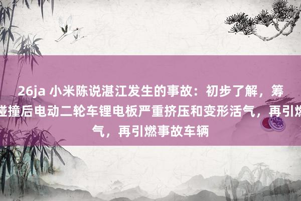 26ja 小米陈说湛江发生的事故：初步了解，筹商火情是碰撞后电动二轮车锂电板严重挤压和变形活气，再引燃事故车辆