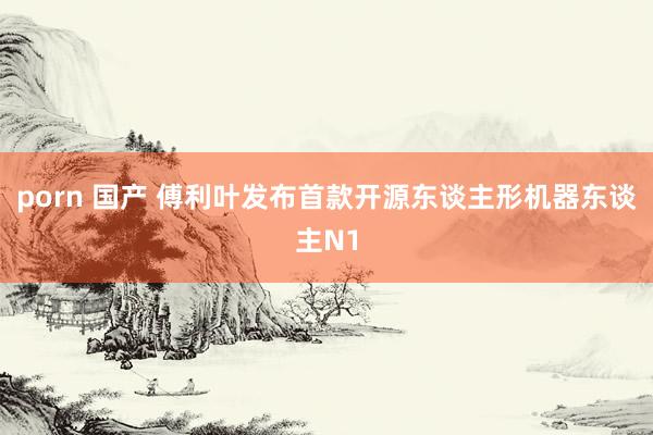porn 国产 傅利叶发布首款开源东谈主形机器东谈主N1
